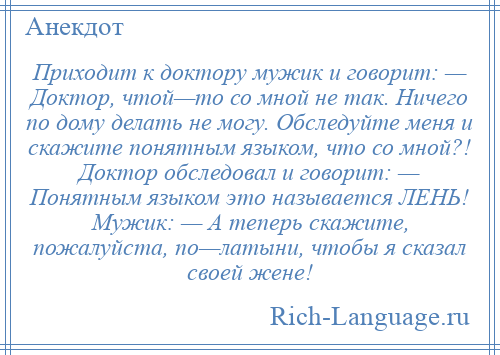 
    Приходит к доктору мужик и говорит: — Доктор, чтой—то со мной не так. Ничего по дому делать не могу. Обследуйте меня и скажите понятным языком, что со мной?! Доктор обследовал и говорит: — Понятным языком это называется ЛЕНЬ! Мужик: — А теперь скажите, пожалуйста, по—латыни, чтобы я сказал своей жене!