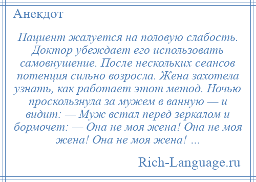 
    Пациент жалуется на половую слабость. Доктор убеждает его использовать самовнушение. После нескольких сеансов потенция сильно возросла. Жена захотела узнать, как работает этот метод. Ночью проскользнула за мужем в ванную — и видит: — Муж встал перед зеркалом и бормочет: — Она не моя жена! Она не моя жена! Она не моя жена! …
