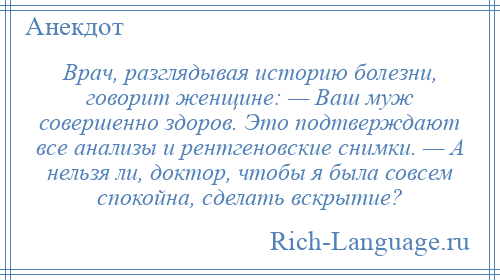
    Врач, разглядывая историю болезни, говорит женщине: — Ваш муж совершенно здоров. Это подтверждают все анализы и рентгеновские снимки. — А нельзя ли, доктор, чтобы я была совсем спокойна, сделать вскрытие?