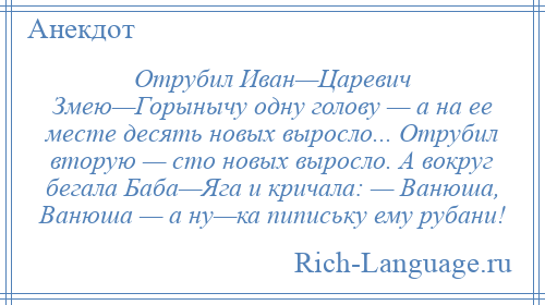 
    Отрубил Иван—Царевич Змею—Горынычу одну голову — а на ее месте десять новых выросло... Отрубил вторую — сто новых выросло. А вокруг бегала Баба—Яга и кричала: — Ванюша, Ванюша — а ну—ка пипиську ему рубани!