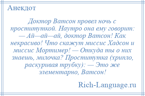 
    Доктор Ватсон провел ночь с проституткой. Наутро она ему говорит: — Ай—ай—ай, доктор Ватсон! Как некрасиво! Что скажут миссис Хадсон и миссис Мортимер! — Откуда ты о них знаешь, милочка? Проститутка (хрипло, раскуривая трубку): — Это же элементарно, Ватсон!