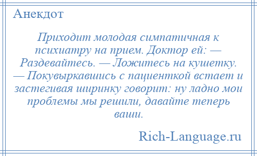 
    Приходит молодая симпатичная к психиатру на прием. Доктор ей: — Раздевайтесь. — Ложитесь на кушетку. — Покувыркавшись с пациенткой встает и застегивая ширинку говорит: ну ладно мои проблемы мы решили, давайте теперь ваши.