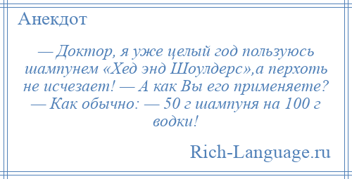 
    — Доктор, я уже целый год пользуюсь шампунем «Хед энд Шоулдерс»,а перхоть не исчезает! — А как Вы его применяете? — Как обычно: — 50 г шампуня на 100 г водки!