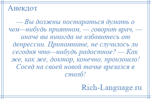 
    — Вы должны постараться думать о чем—нибудь приятном, — говорит врач, — иначе вы никогда не избавитесь от депрессии. Припомните, не случилось ли сегодня что—нибудь радостное? — Как же, как же, доктор, конечно, произошло! Сосед на своей новой тачке врезался в столб!