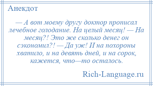 
    — А вот моему другу доктор прописал лечебное голодание. На целый месяц! — На месяц?! Это же сколько денег он сэкономил?! — Да уж! И на похороны хватило, и на девять дней, и на сорок, кажется, что—то осталось.