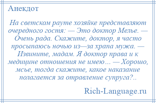 
    На светском рауте хозяйке представляют очередного гостя: — Это доктор Мелье. — Очень рада. Скажите, доктор, я часто просыпаюсь ночью из—за храпа мужа. — Извините, мадам. Я доктор права и к медицине отношения не имею… — Хорошо, мсье, тогда скажите, какое наказание полагается за отравление супруга?..