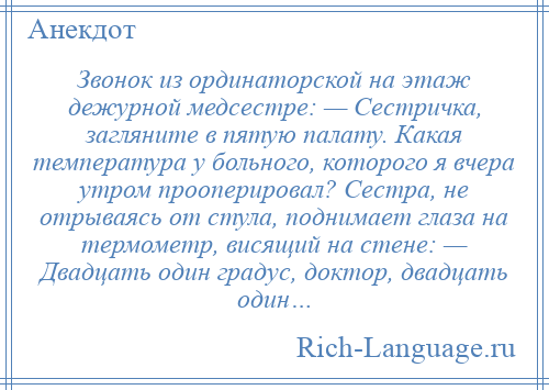 
    Звонок из ординаторской на этаж дежурной медсестре: — Сестричка, загляните в пятую палату. Какая температура у больного, которого я вчера утром прооперировал? Сестра, не отрываясь от стула, поднимает глаза на термометр, висящий на стене: — Двадцать один градус, доктор, двадцать один…