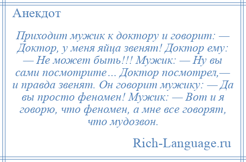 
    Приходит мужик к доктору и говорит: — Доктор, у меня яйца звенят! Доктор ему: — Не может быть!!! Мужик: — Ну вы сами посмотрите… Доктор посмотрел,— и правда звенят. Он говорит мужику: — Да вы просто феномен! Мужик: — Вот и я говорю, что феномен, а мне все говорят, что мудозвон.