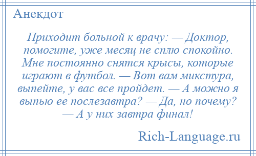 
    Приходит больной к врачу: — Доктор, помогите, уже месяц не сплю спокойно. Мне постоянно снятся крысы, которые играют в футбол. — Вот вам микстура, выпейте, у вас все пройдет. — А можно я выпью ее послезавтра? — Да, но почему? — А у них завтра финал!