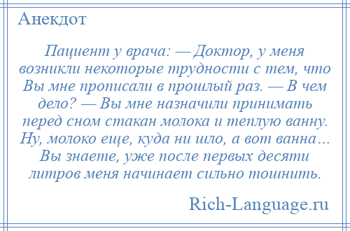 
    Пациент у врача: — Доктор, у меня возникли некоторые трудности с тем, что Вы мне прописали в прошлый раз. — В чем дело? — Вы мне назначили принимать перед сном стакан молока и теплую ванну. Ну, молоко еще, куда ни шло, а вот ванна… Вы знаете, уже после первых десяти литров меня начинает сильно тошнить.