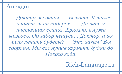 
    — Доктор, я свинья. — Бывает. Я тоже, знаете ли не подарок.. — Да нет, я настоящая свинья. Хрюкаю, в луже валяюсь. Об забор чешусь… Доктор, а вы меня лечить будете? — Это зачем? Вы здоровы. Мы вас лучше кормить будем до Нового года.