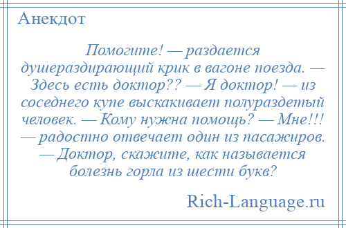 
    Помогите! — раздается душераздирающий крик в вагоне поезда. — Здесь есть доктор?? — Я доктор! — из соседнего купе выскакивает полураздетый человек. — Кому нужна помощь? — Мне!!! — радостно отвечает один из пасажиров. — Доктор, скажите, как называется болезнь горла из шести букв?
