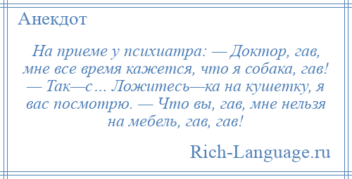 
    На приеме у психиатра: — Доктор, гав, мне все время кажется, что я собака, гав! — Так—с… Ложитесь—ка на кушетку, я вас посмотрю. — Что вы, гав, мне нельзя на мебель, гав, гав!