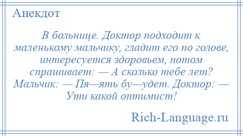 
    В больнице. Доктор подходит к маленькому мальчику, гладит его по голове, интересуется здоровьем, потом спрашивает: — А сколько тебе лет? Мальчик: — Пя—ять бу—удет. Доктор: — Ути какой оптимист!