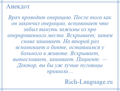 
    Врач проводит операцию. После того как он закончил операцию, вспоминает что забыл вынуть зажимы из про оперированного места. Вскрывает; затем снова зашивает. На второй раз вспоминает о бинте, оставшимся у больного в животе. Вскрывает, вытаскивает, зашивает. Пациент: — Доктор, вы бы уж лучше пуговицы пришили…