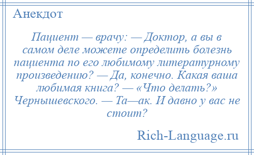 
    Пациент — врачу: — Доктор, а вы в самом деле можете определить болезнь пациента по его любимому литературному произведению? — Да, конечно. Какая ваша любимая книга? — «Что делать?» Чернышевского. — Та—ак. И давно у вас не стоит?