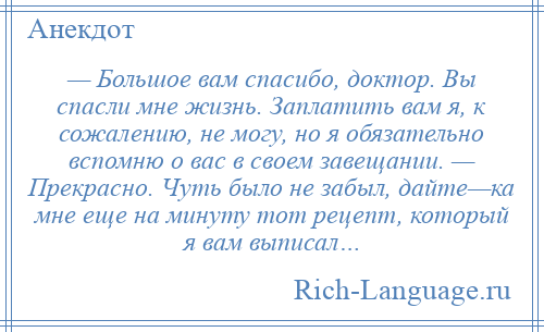 
    — Большое вам спасибо, доктор. Вы спасли мне жизнь. Заплатить вам я, к сожалению, не могу, но я обязательно вспомню о вас в своем завещании. — Прекрасно. Чуть было не забыл, дайте—ка мне еще на минуту тот рецепт, который я вам выписал…