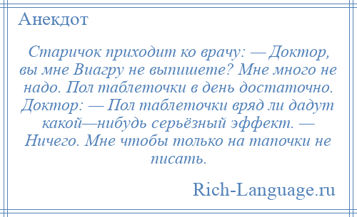 
    Старичок приходит ко врачу: — Доктор, вы мне Виагру не выпишете? Мне много не надо. Пол таблеточки в день достаточно. Доктор: — Пол таблеточки вряд ли дадут какой—нибудь серьёзный эффект. — Ничего. Мне чтобы только на тапочки не писать.