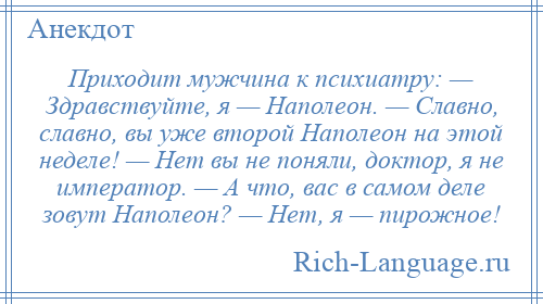 
    Приходит мужчина к психиатру: — Здравствуйте, я — Наполеон. — Славно, славно, вы уже второй Наполеон на этой неделе! — Нет вы не поняли, доктор, я не император. — А что, вас в самом деле зовут Наполеон? — Нет, я — пирожное!