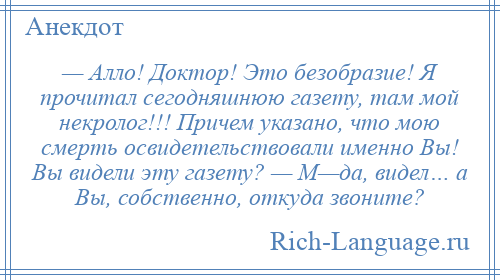 
    — Алло! Доктор! Это безобразие! Я прочитал сегодняшнюю газету, там мой некролог!!! Причем указано, что мою смерть освидетельствовали именно Вы! Вы видели эту газету? — М—да, видел… а Вы, собственно, откуда звоните?