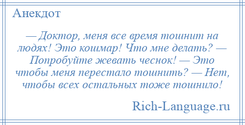 
    — Доктор, меня все время тошнит на людях! Это кошмар! Что мне делать? — Попробуйте жевать чеснок! — Это чтобы меня перестало тошнить? — Нет, чтобы всех остальных тоже тошнило!