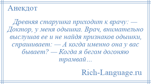 
    Древняя старушка приходит к врачу: — Доктор, у меня одышка. Врач, внимательно выслушав ее и не найдя признаков одышки, спрашивает: — А когда именно она у вас бывает? — Когда я бегом догоняю трамвай…