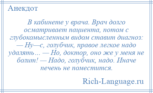 
    В кабинете у врача. Врач долго осматривает пациента, потом с глубокомысленным видом ставит диагноз: — Ну—с, голубчик, правое легкое надо удалять… — Но, доктор, оно же у меня не болит! — Надо, голубчик, надо. Иначе печень не поместится.
