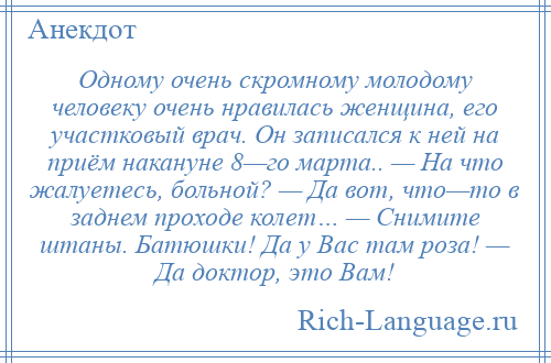 
    Одному очень скромному молодому человеку очень нравилась женщина, его участковый врач. Он записался к ней на приём накануне 8—го марта.. — На что жалуетесь, больной? — Да вот, что—то в заднем проходе колет… — Снимите штаны. Батюшки! Да у Вас там роза! — Да доктор, это Вам!