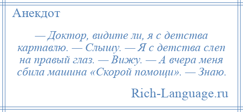 
    — Доктор, видите ли, я с детства картавлю. — Слышу. — Я с детства слеп на правый глаз. — Вижу. — А вчера меня сбила машина «Скорой помощи». — Знаю.