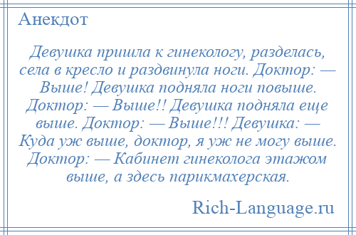 
    Девушка пришла к гинекологу, разделась, села в кресло и раздвинула ноги. Доктор: — Выше! Девушка подняла ноги повыше. Доктор: — Выше!! Девушка подняла еще выше. Доктор: — Выше!!! Девушка: — Куда уж выше, доктор, я уж не могу выше. Доктор: — Кабинет гинеколога этажом выше, а здесь парикмахерская.