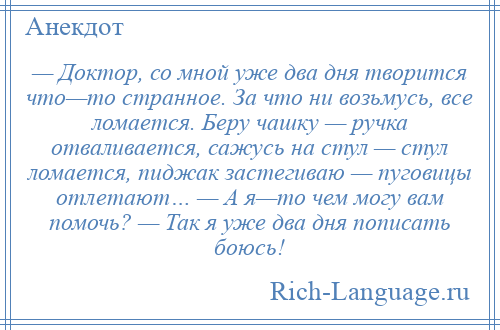 
    — Доктор, со мной уже два дня творится что—то странное. За что ни возьмусь, все ломается. Беру чашку — ручка отваливается, сажусь на стул — стул ломается, пиджак застегиваю — пуговицы отлетают… — А я—то чем могу вам помочь? — Так я уже два дня пописать боюсь!