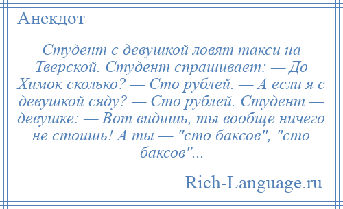 
    Студент с девушкой ловят такси на Тверской. Студент спрашивает: — До Химок сколько? — Сто рублей. — А если я с девушкой сяду? — Сто рублей. Студент — девушке: — Вот видишь, ты вообще ничего не стоишь! А ты — сто баксов , сто баксов ...