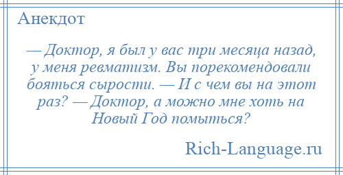 
    — Доктор, я был у вас три месяца назад, у меня ревматизм. Вы порекомендовали бояться сырости. — И с чем вы на этот раз? — Доктор, а можно мне хоть на Новый Год помыться?