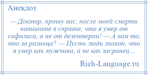 
    — Доктор, прошу вас, после моей смерти напишите в справке, что я умер от сифилиса, а не от дезентерии! — А вам то, что за разница? — Пусть люди знают, что я умер как мужчина, а не как засранец…