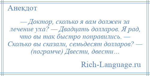 
    — Доктор, сколько я вам должен за лечение уха? — Двадцать долларов. Я рад, что вы так быстро поправились. — Сколько вы сказали, семьдесят долларов? — (погромче) Двести, двести…