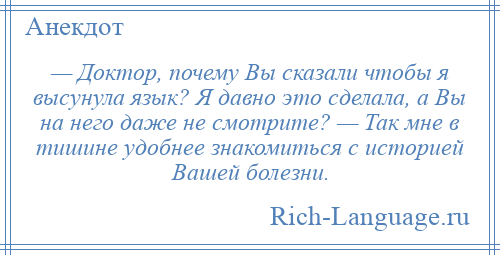 
    — Доктор, почему Вы сказали чтобы я высунула язык? Я давно это сделала, а Вы на него даже не смотрите? — Так мне в тишине удобнее знакомиться с историей Вашей болезни.