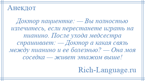 
    Доктор пациентке: — Вы полностью излечитесь, если перестанете играть на пианино. После ухода медсестра спрашивает: — Доктор а какая связь между пианино и ее болезнью? — Она моя соседка — живет этажом выше!