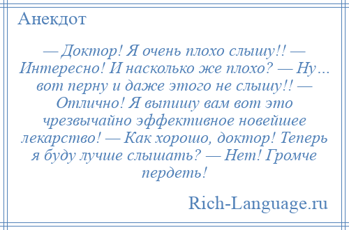 
    — Доктор! Я очень плохо слышу!! — Интересно! И насколько же плохо? — Ну… вот перну и даже этого не слышу!! — Отлично! Я выпишу вам вот это чрезвычайно эффективное новейшее лекарство! — Как хорошо, доктор! Теперь я буду лучше слышать? — Нет! Громче пердеть!