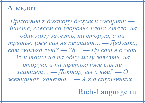 
    Приходит к доктору дедуля и говорит: — Знаете, совсем со здоровье плохо стало, на одну могу залезть, на вторую, а на третью уже сил не хватает… — Дедушка, вам сколько лет? — 78… — Ну вот я в свои 35 и тоже на на одну могу залезть, на вторую, а на третью уже сил не хватает… — Доктор, вы о чем? — О женщинах, конечно… — А я о ступеньках…