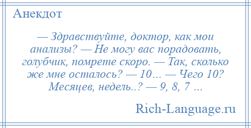 
    — Здравствуйте, доктор, как мои анализы? — Hе могу вас порадовать, голубчик, помрете скоро. — Так, сколько же мне осталось? — 10… — Чего 10? Месяцев, недель..? — 9, 8, 7 …