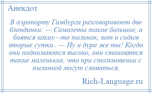 
    В аэропорту Гамбурга разговаривают две блондинки: — Самолеты такие большие, а боятся каких—то пылинок, вот и сидим вторые сутки.. — Ну и дура же ты! Когда они поднимаются высоко, они становятся такие маленькие, что при столкновении с пылинкой могут сломаться.