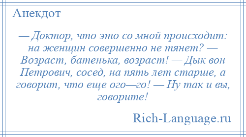 
    — Доктор, что это со мной происходит: на женщин совершенно не тянет? — Возраст, батенька, возраст! — Дык вон Петрович, сосед, на пять лет старше, а говорит, что еще ого—го! — Ну так и вы, говорите!