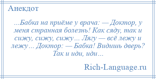 
    …Бабка на приёме у врача: — Доктор, у меня странная болезнь! Как сяду, так и сижу, сижу, сижу… Лягу — всё лежу и лежу… Доктор: — Бабка! Видишь дверь? Так и иди, иди…