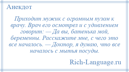 
    Приходит мужик с огромным пузом к врачу. Врач его осмотрел и с удивлением говорит: — Да вы, батенька мой, беременны. Расскажите мне, с чего это все началось. — Доктор, я думаю, что все началось с мытья посуды.