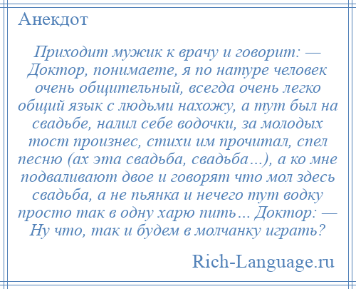 
    Приходит мужик к врачу и говорит: — Доктор, понимаете, я по натуре человек очень общительный, всегда очень легко общий язык с людьми нахожу, а тут был на свадьбе, налил себе водочки, за молодых тост произнес, стихи им прочитал, спел песню (ах эта свадьба, свадьба…), а ко мне подваливают двое и говорят что мол здесь свадьба, а не пьянка и нечего тут водку просто так в одну харю пить… Доктор: — Ну что, так и будем в молчанку играть?