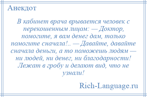 
    В кабинет врача врывается человек с перекошенным лицом: — Доктор, помогите, я вам денег дам, только помогите сначала!.. — Давайте, давайте сначала деньги, а то поможешь людям — ни людей, ни денег, ни благодарности! Лежат в гробу и делают вид, что не узнали!