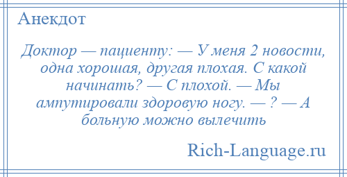 
    Доктор — пациенту: — У меня 2 новости, одна хорошая, другая плохая. С какой начинать? — С плохой. — Мы ампутировали здоровую ногу. — ? — А больную можно вылечить