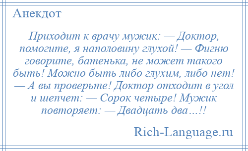 
    Приходит к врачу мужик: — Доктор, помогите, я наполовину глухой! — Фигню говорите, батенька, не может такого быть! Можно быть либо глухим, либо нет! — А вы проверьте! Доктор отходит в угол и шепчет: — Сорок четыре! Мужик повторяет: — Двадцать два…!!