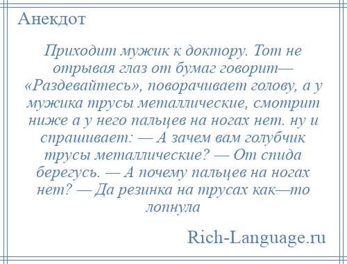 
    Приходит мужик к доктору. Тот не отрывая глаз от бумаг говорит— «Раздевайтесь», поворачивает голову, а у мужика трусы металлические, смотрит ниже а у него пальцев на ногах нет. ну и спрашивает: — А зачем вам голубчик трусы металлические? — От спида берегусь. — А почему пальцев на ногах нет? — Да резинка на трусах как—то лопнула