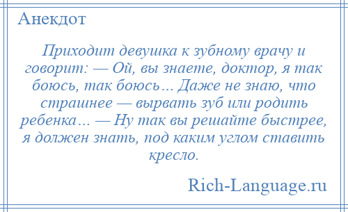 
    Приходит девушка к зубному врачу и говорит: — Ой, вы знаете, доктор, я так боюсь, так боюсь… Даже не знаю, что страшнее — вырвать зуб или родить ребенка… — Ну так вы решайте быстрее, я должен знать, под каким углом ставить кресло.